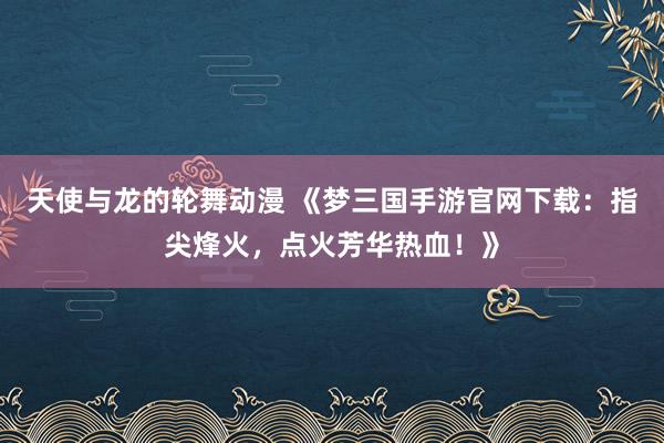 天使与龙的轮舞动漫 《梦三国手游官网下载：指尖烽火，点火芳华热血！》