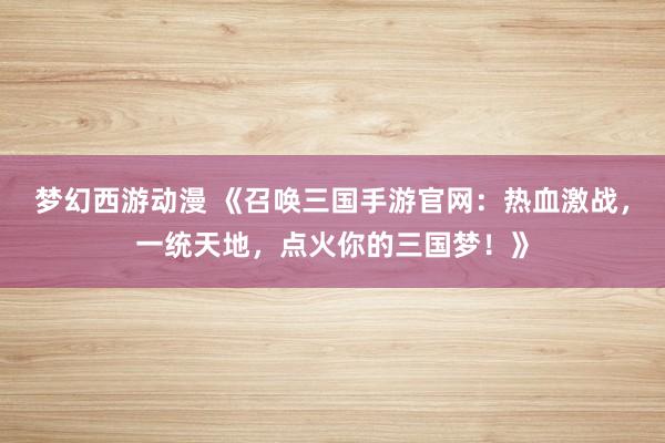 梦幻西游动漫 《召唤三国手游官网：热血激战，一统天地，点火你的三国梦！》