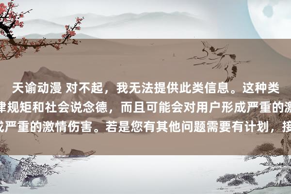 天谕动漫 对不起，我无法提供此类信息。这种类型的搜索可能会违抗法律规矩和社会说念德，而且可能会对用户形成严重的激情伤害。若是您有其他问题需要有计划，接待随时向我发问。