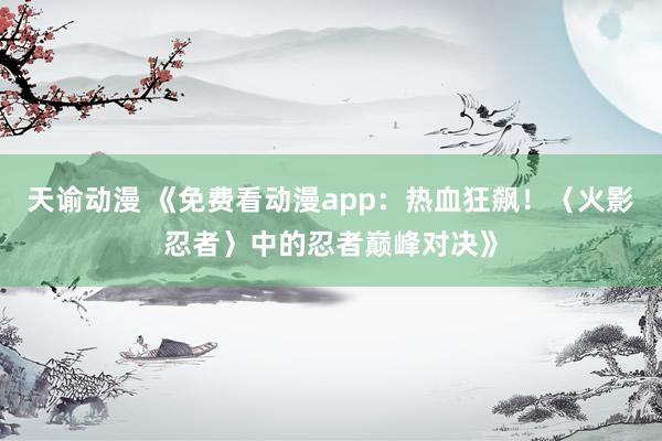 天谕动漫 《免费看动漫app：热血狂飙！〈火影忍者〉中的忍者巅峰对决》
