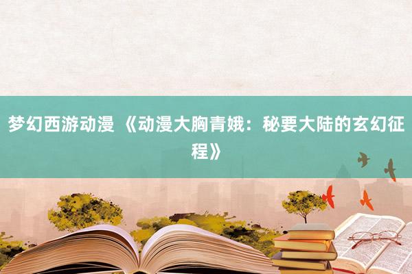 梦幻西游动漫 《动漫大胸青娥：秘要大陆的玄幻征程》