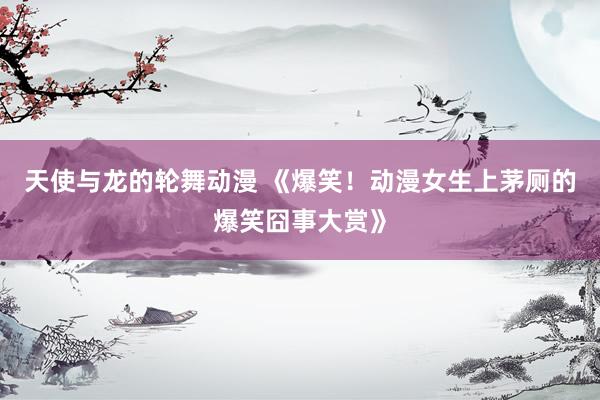 天使与龙的轮舞动漫 《爆笑！动漫女生上茅厕的爆笑囧事大赏》