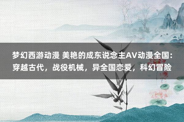 梦幻西游动漫 美艳的成东说念主AV动漫全国：穿越古代，战役机械，异全国恋爱，科幻冒险