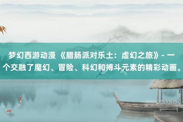 梦幻西游动漫 《腊肠派对乐土：虚幻之旅》- 一个交融了魔幻、冒险、科幻和搏斗元素的精彩动画。