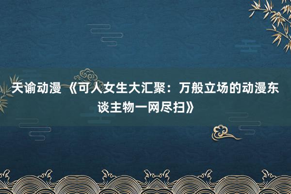 天谕动漫 《可人女生大汇聚：万般立场的动漫东谈主物一网尽扫》